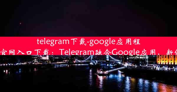 telegram下戴-google应用程序-telegraph官网入口下载：Telegram融合Google应用，新体验一触即达