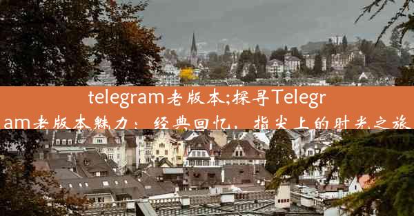 telegram老版本;探寻Telegram老版本魅力：经典回忆，指尖上的时光之旅