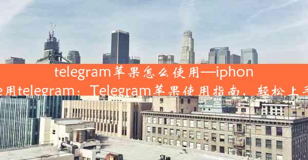 telegram苹果怎么使用—iphone用telegram：Telegram苹果使用指南，轻松上手