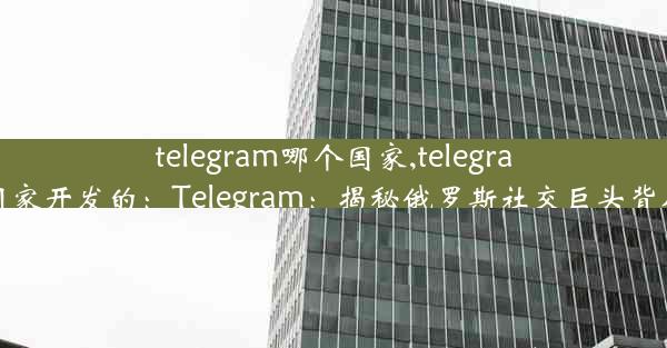 telegram哪个国家,telegram哪个国家开发的：Telegram：揭秘俄罗斯社交巨头背后的秘密