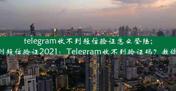 telegram收不到短信验证怎么登陆;telegram收不到短信验证2021：Telegram收不到验证码？教你轻松登