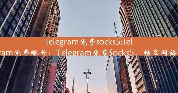 telegram免费socks5;telegeram免费账号：Telegram免费Socks5，畅享网络自由