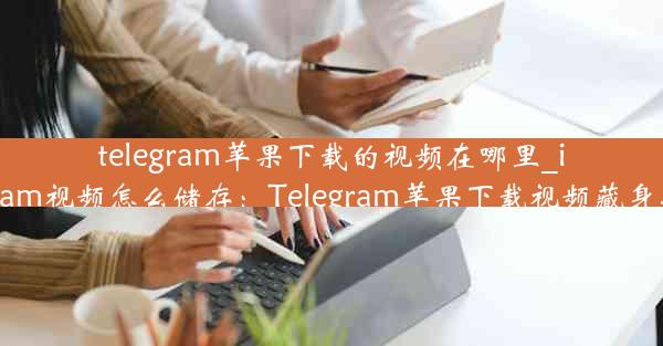 telegram苹果下载的视频在哪里_ios telegram视频怎么储存：Telegram苹果下载视频藏身之谜揭晓