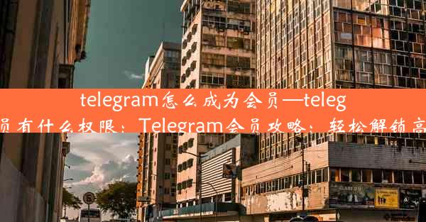 telegram怎么成为会员—telegram会员有什么权限：Telegram会员攻略：轻松解锁高级功能