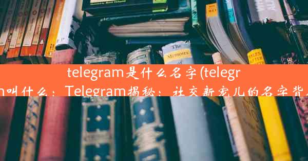 telegram是什么名字(telegram叫什么：Telegram揭秘：社交新宠儿的名字背后)