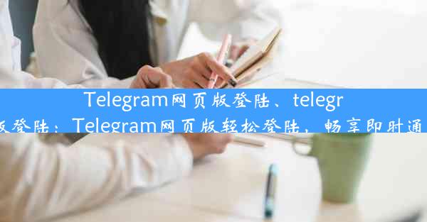 Telegram网页版登陆、telegram网页版登陆：Telegram网页版轻松登陆，畅享即时通讯新体验