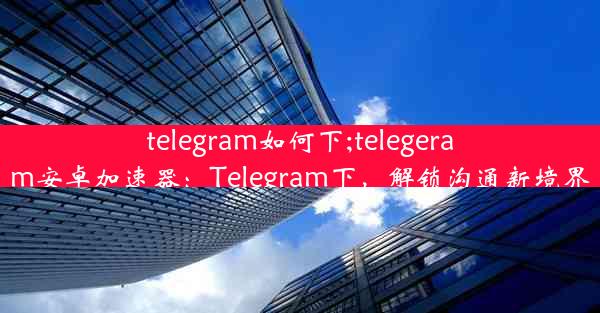 telegram如何下;telegeram安卓加速器：Telegram下，解锁沟通新境界