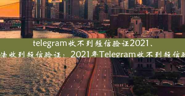 telegram收不到短信验证2021、telegram无法收到短信验证：2021年Telegram收不到短信验证怎么办？