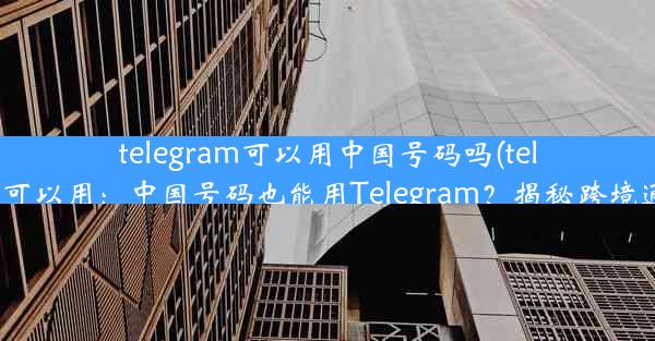 telegram可以用中国号码吗(telegram我国可以用：中国号码也能用Telegram？揭秘跨境通讯新选择)