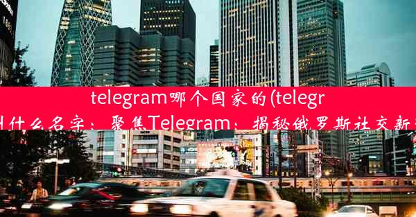 telegram哪个国家的(telegram叫什么名字：聚焦Telegram：揭秘俄罗斯社交新势力)