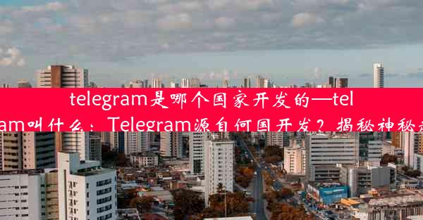 telegram是哪个国家开发的—telegram叫什么：Telegram源自何国开发？揭秘神秘起源