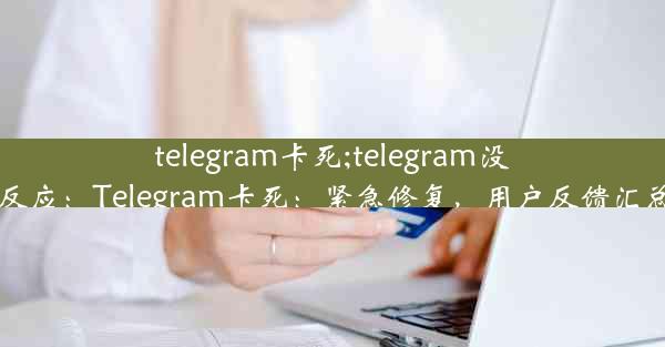 telegram卡死;telegram没反应：Telegram卡死：紧急修复，用户反馈汇总