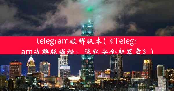 telegram破解版本(《Telegram破解版揭秘：隐私安全新篇章》)