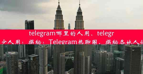 telegram哪里的人用、telegram有多少人用：揭秘：Telegram热聊圈，揭秘各地人使用特点