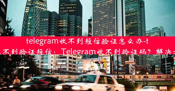 telegram收不到短信验证怎么办-telegram 收不到验证短信：Telegram收不到验证码？解决方法大揭秘