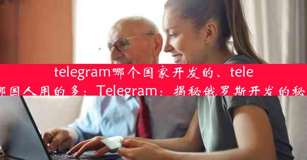 telegram哪个国家开发的、telegram哪国人用的多：Telegram：揭秘俄罗斯开发的秘密力量