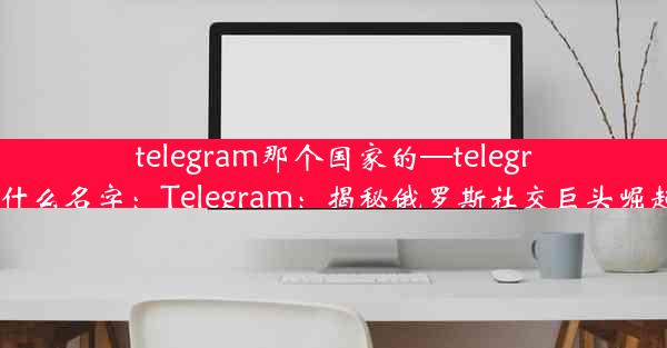 telegram那个国家的—telegram叫什么名字：Telegram：揭秘俄罗斯社交巨头崛起之路