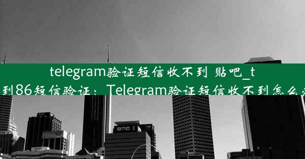 telegram验证短信收不到 贴吧_telegram收不到86短信验证：Telegram验证短信收不到怎么办？紧急求助