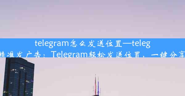 telegram怎么发送位置—telegram怎么精准发广告：Telegram轻松发送位置，一键分享你的世界