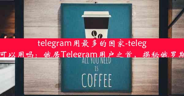 telegram用最多的国家-telegram 在中国可以用吗：俄居Telegram用户之首，揭秘俄罗斯社交新趋势