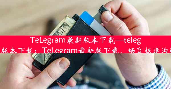 TeLegram最新版本下载—telegram最新版本下载：TeLegram最新版下载，畅享极速沟通新体验