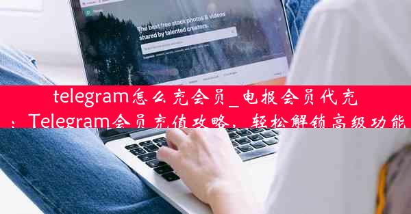 telegram怎么充会员_电报会员代充：Telegram会员充值攻略，轻松解锁高级功能