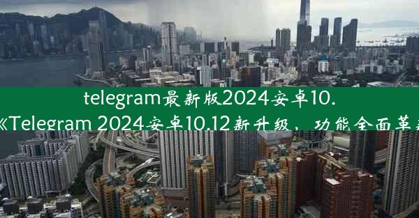 telegram最新版2024安卓10.12(《Telegram 2024安卓10.12新升级，功能全面革新》)