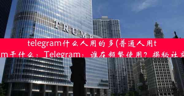 telegram什么人用的多(普通人用telegram干什么：Telegram：谁在频繁使用？揭秘社交新宠)