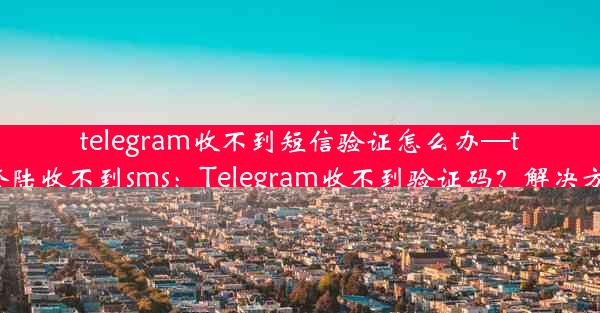 telegram收不到短信验证怎么办—telegram登陆收不到sms：Telegram收不到验证码？解决方法大揭秘