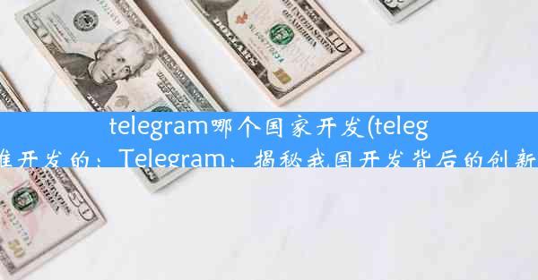 telegram哪个国家开发(telegram谁开发的：Telegram：揭秘我国开发背后的创新力量)