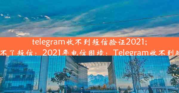 telegram收不到短信验证2021;telegram接收不了短信：2021年电信困境：Telegram收不到验证码怎么办？