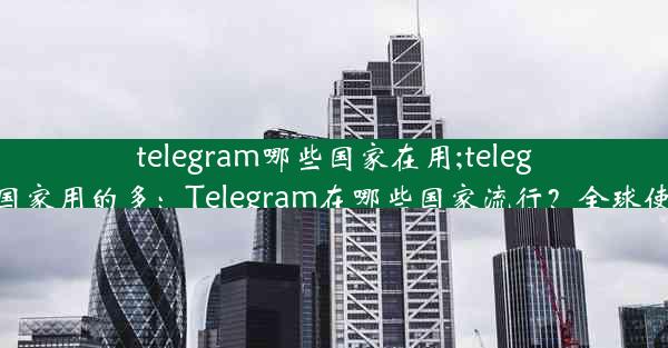 telegram哪些国家在用;telegram在哪些国家用的多：Telegram在哪些国家流行？全球使用情况揭秘