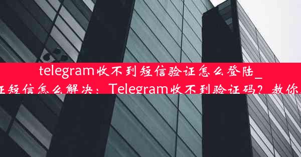 telegram收不到短信验证怎么登陆_电报收不到验证短信怎么解决：Telegram收不到验证码？教你轻松登录新方法