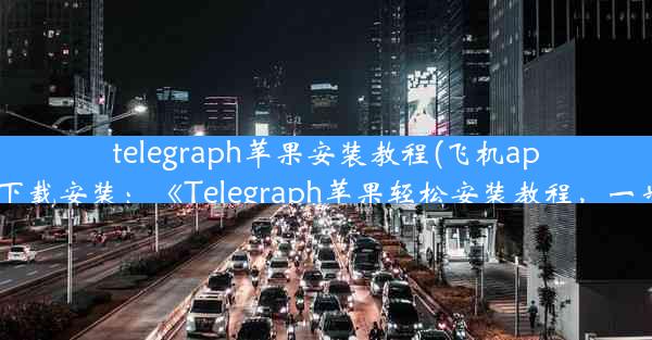 telegraph苹果安装教程(飞机app苹果版下载安装：《Telegraph苹果轻松安装教程，一步到位》)