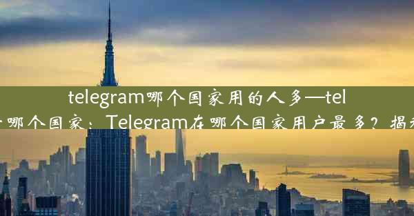 telegram哪个国家用的人多—telegram属于哪个国家：Telegram在哪个国家用户最多？揭秘全球热门