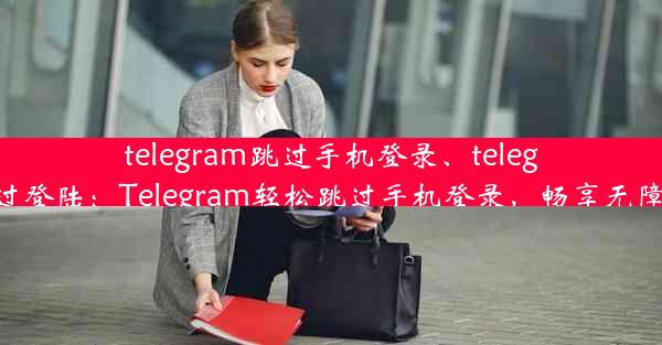 telegram跳过手机登录、telegram跳过登陆：Telegram轻松跳过手机登录，畅享无障碍沟通