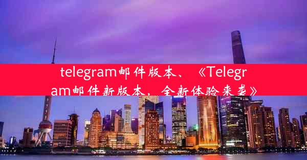 telegram邮件版本、《Telegram邮件新版本，全新体验来袭》