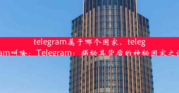 telegram属于哪个国家、telegram叫啥：Telegram：揭秘其背后的神秘国家之谜