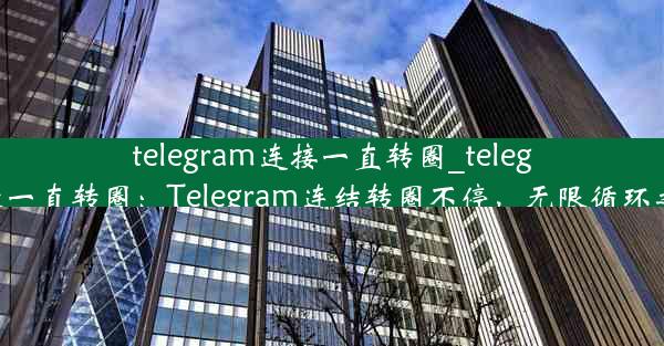 telegram连接一直转圈_telegram登录一直转圈：Telegram连结转圈不停，无限循环之谜揭晓