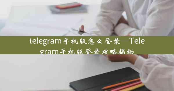 telegram手机版怎么登录—Telegram手机版登录攻略揭秘