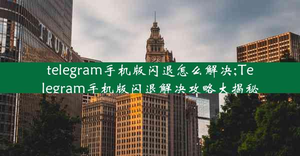 telegram手机版闪退怎么解决;Telegram手机版闪退解决攻略大揭秘