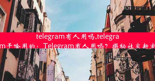 telegram有人用吗,telegram干啥用的：Telegram有人用吗？揭秘社交新宠