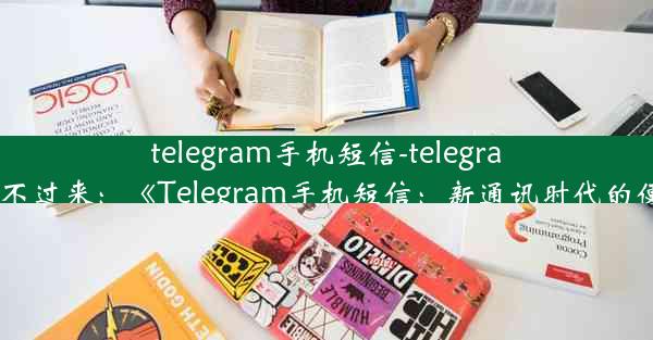 telegram手机短信-telegram短信发不过来：《Telegram手机短信：新通讯时代的便捷选择》