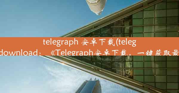 telegraph 安卓下载(telegraph apk download：《Telegraph安卓下载，一键获取最新资讯》)