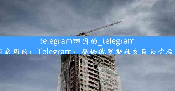 telegram哪国的_telegram哪个国家用的：Telegram：揭秘俄罗斯社交巨头背后的秘密