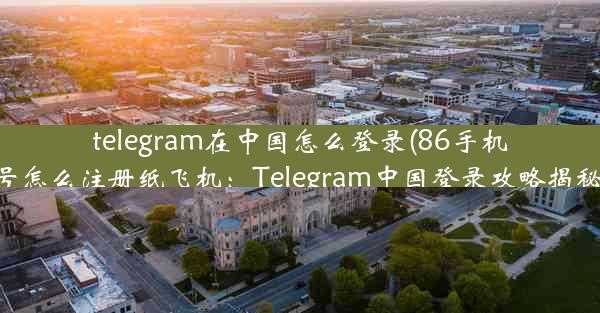 telegram在中国怎么登录(86手机号怎么注册纸飞机：Telegram中国登录攻略揭秘)