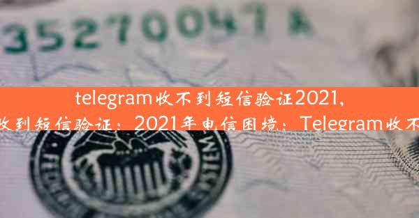 telegram收不到短信验证2021,telegram无法收到短信验证：2021年电信困境：Telegram收不到验证码之谜