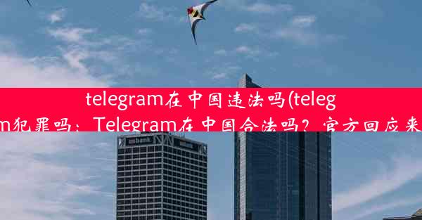 telegram在中国违法吗(telegram犯罪吗：Telegram在中国合法吗？官方回应来了)