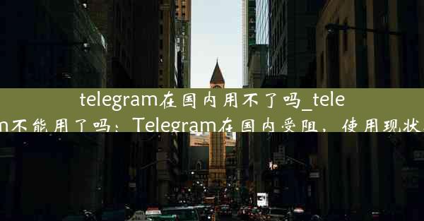 telegram在国内用不了吗_telegram不能用了吗：Telegram在国内受阻，使用现状揭秘