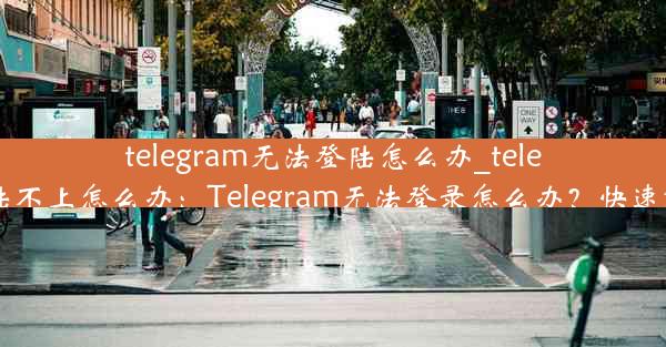 telegram无法登陆怎么办_telegram登陆不上怎么办：Telegram无法登录怎么办？快速解决攻略